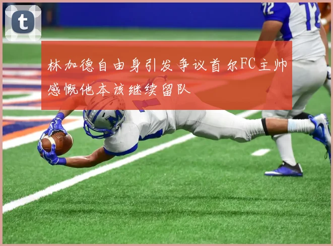 林加德自由身引发争议首尔FC主帅感慨他本该继续留队