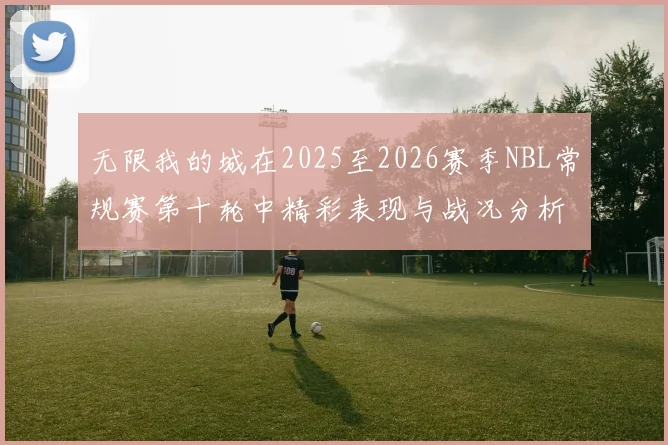 无限我的城在2025至2026赛季NBL常规赛第十轮中精彩表现与战况分析
