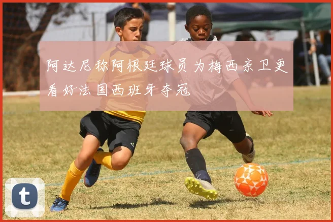 阿达尼称阿根廷球员为梅西亲卫更看好法国西班牙夺冠