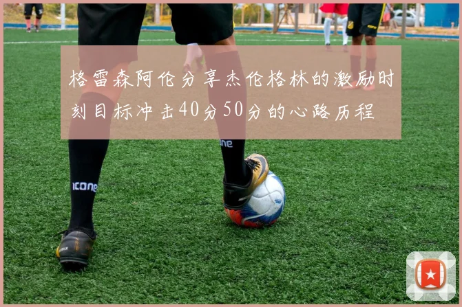 格雷森阿伦分享杰伦格林的激励时刻目标冲击40分50分的心路历程