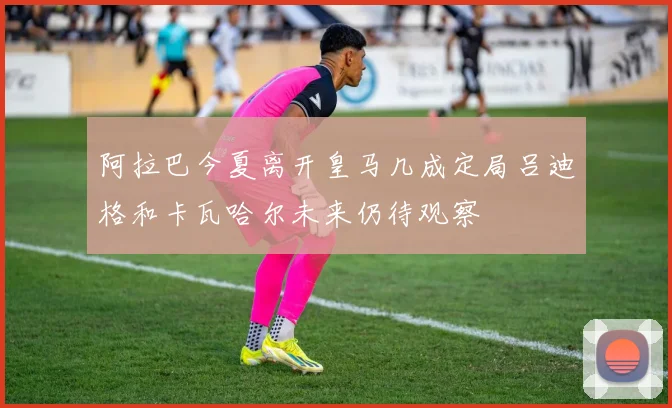 阿拉巴今夏离开皇马几成定局吕迪格和卡瓦哈尔未来仍待观察