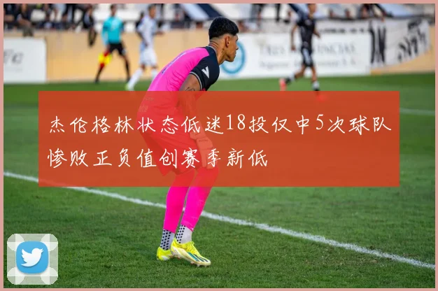 杰伦格林状态低迷18投仅中5次球队惨败正负值创赛季新低