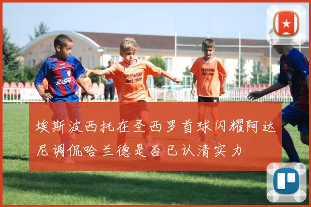 埃斯波西托在圣西罗首球闪耀阿达尼调侃哈兰德是否已认清实力