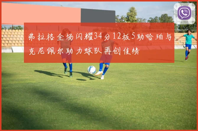 弗拉格全场闪耀34分12板5助哈珀与克尼佩尔助力球队再创佳绩