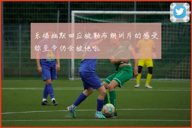 乐福幽默回应被勒布朗训斥的感受称至今仍会被他吼