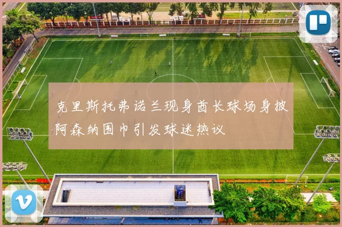 克里斯托弗诺兰现身酋长球场身披阿森纳围巾引发球迷热议