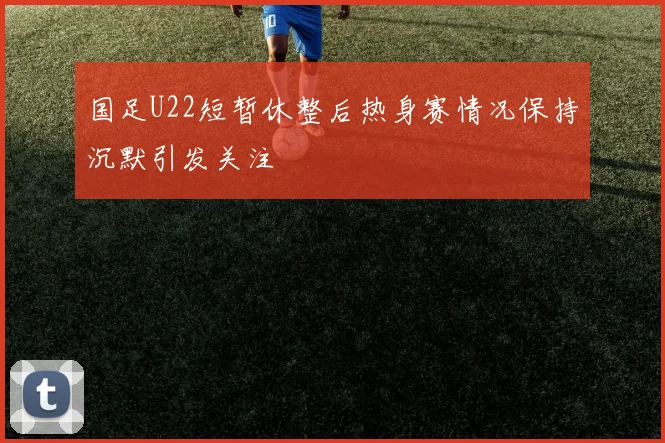 国足U22短暂休整后热身赛情况保持沉默引发关注