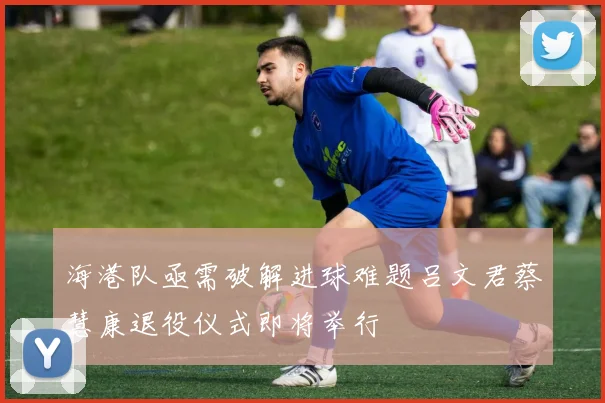 海港队亟需破解进球难题吕文君蔡慧康退役仪式即将举行
