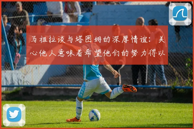 马祖拉谈与塔图姆的深厚情谊：关心他人意味着希望他们的努力得以回报