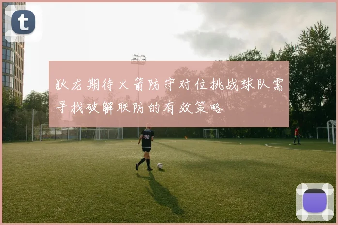 狄龙期待火箭防守对位挑战球队需寻找破解联防的有效策略