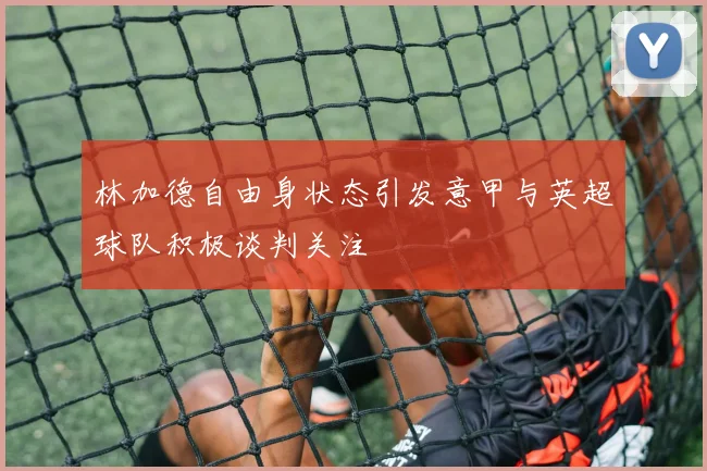 林加德自由身状态引发意甲与英超球队积极谈判关注