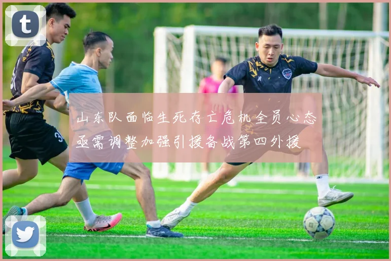 山东队面临生死存亡危机全员心态亟需调整加强引援备战第四外援