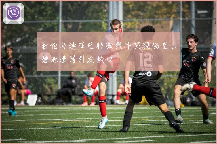 杜伦与迪亚巴特激烈冲突现场直击碧池遭骂引发热议
