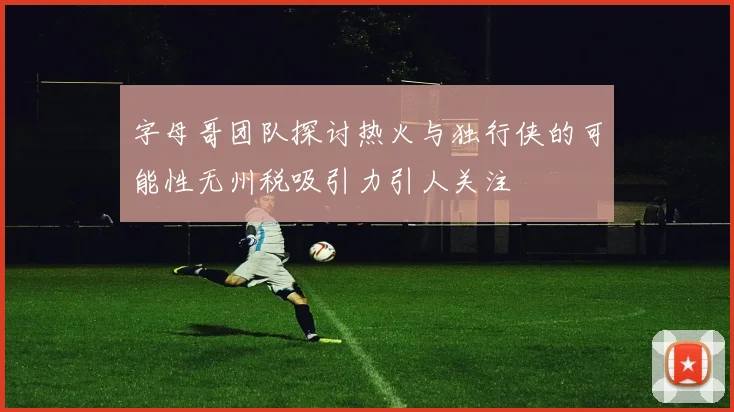 字母哥团队探讨热火与独行侠的可能性无州税吸引力引人关注