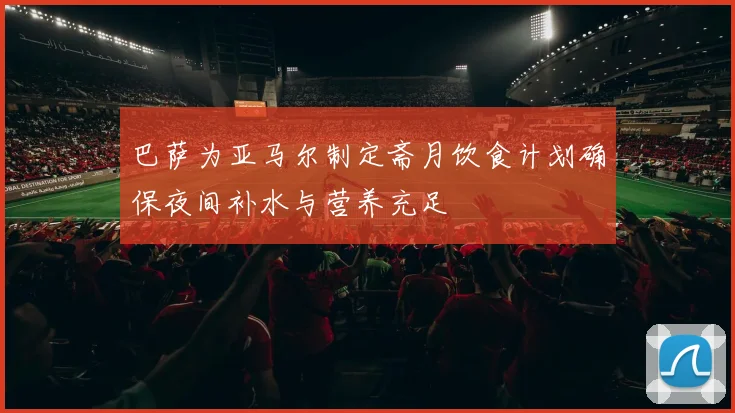 巴萨为亚马尔制定斋月饮食计划确保夜间补水与营养充足