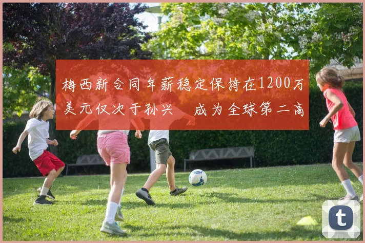 梅西新合同年薪稳定保持在1200万美元仅次于孙兴慜成为全球第二高薪球员
