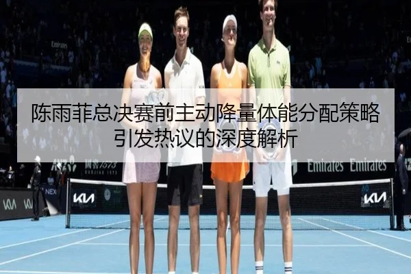 陈雨菲总决赛前主动降量体能分配策略引发热议的深度解析